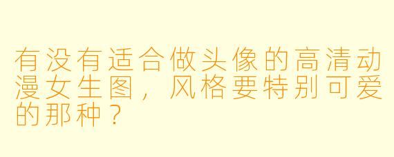 有没有适合做头像的高清动漫女生图，风格要特别可爱的那种？