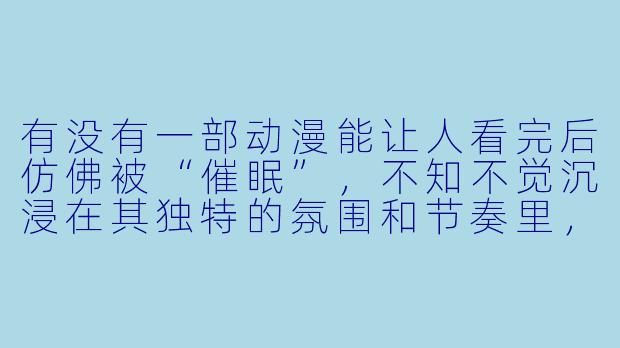 有没有一部动漫能让人看完后仿佛被“催眠”,不知不觉沉浸在其独特的氛围和节奏里,甚至产生一种现实与梦境交错的恍惚感?-催眠类动漫