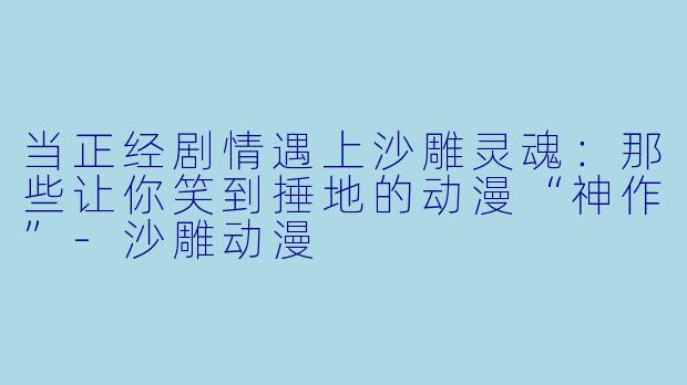 当正经剧情遇上沙雕灵魂：那些让你笑到捶地的动漫“神作”-沙雕动漫