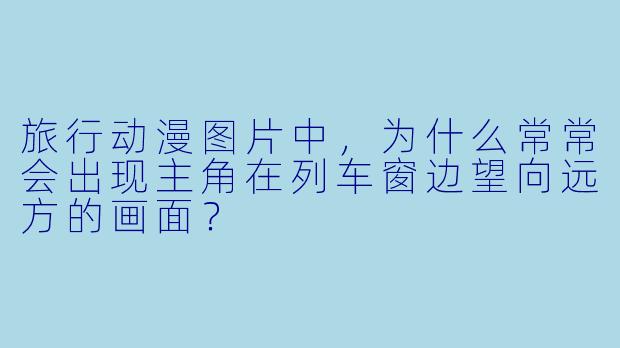 旅行动漫图片中，为什么常常会出现主角在列车窗边望向远方的画面？