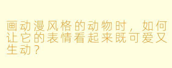 画动漫风格的动物时，如何让它的表情看起来既可爱又生动？