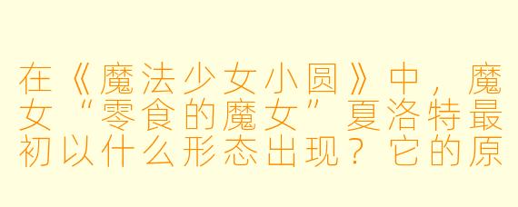 在《魔法少女小圆》中，魔女“零食的魔女”夏洛特最初以什么形态出现？它的原形（魔女化身）实际是什么？