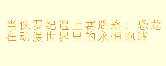 当侏罗纪遇上赛璐珞:恐龙在动漫世界里的永恒咆哮