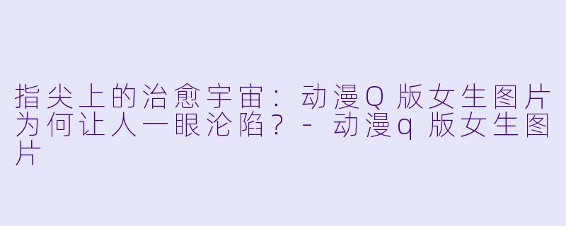 指尖上的治愈宇宙：动漫Q版女生图片为何让人一眼沦陷？