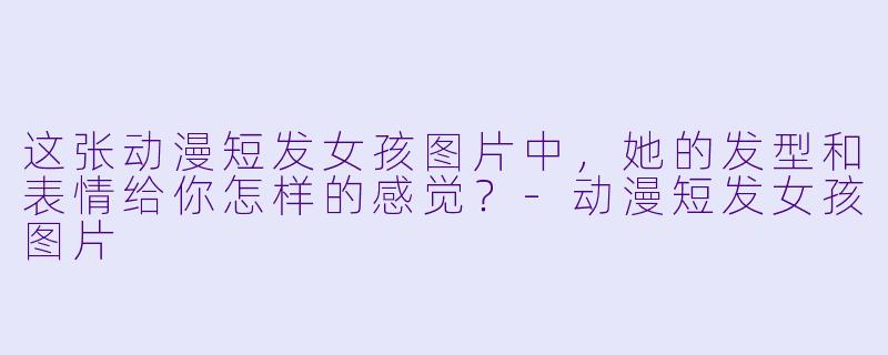 这张动漫短发女孩图片中，她的发型和表情给你怎样的感觉？-动漫短发女孩图片