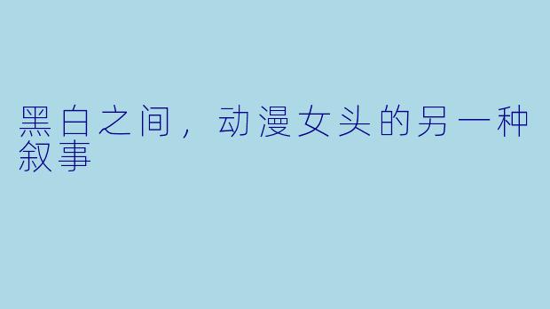 黑白之间，动漫女头的另一种叙事