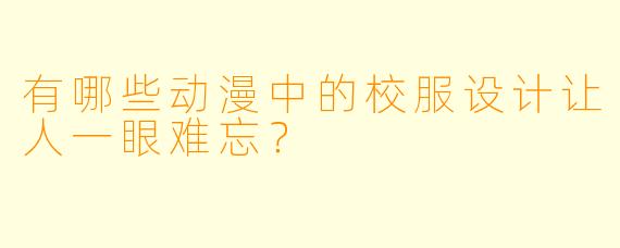 有哪些动漫中的校服设计让人一眼难忘？