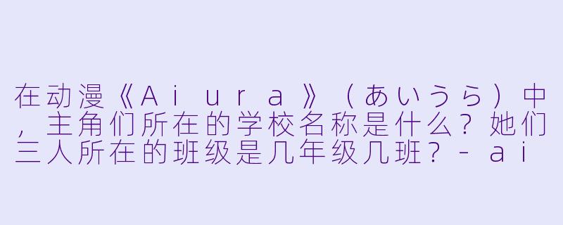 在动漫《Aiura》（あいうら）中，主角们所在的学校名称是什么？她们三人所在的班级是几年级几班？-aiura 动漫