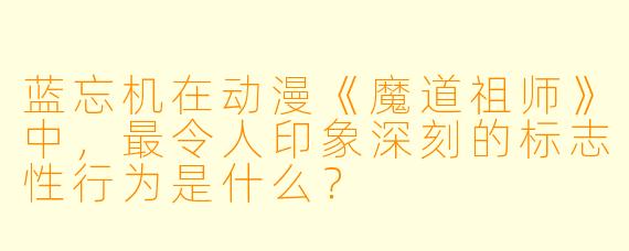 蓝忘机在动漫《魔道祖师》中，最令人印象深刻的标志性行为是什么？