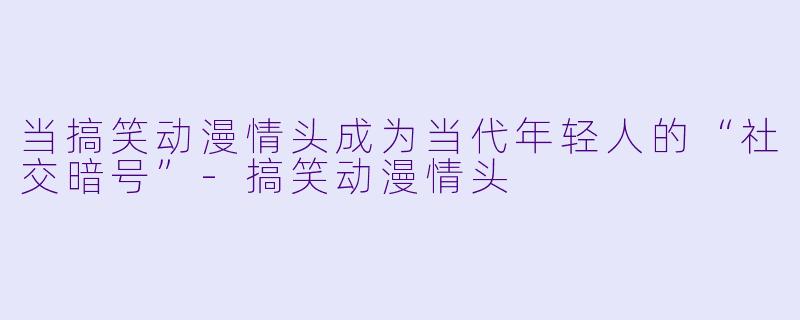 当搞笑动漫情头成为当代年轻人的“社交暗号”-搞笑动漫情头