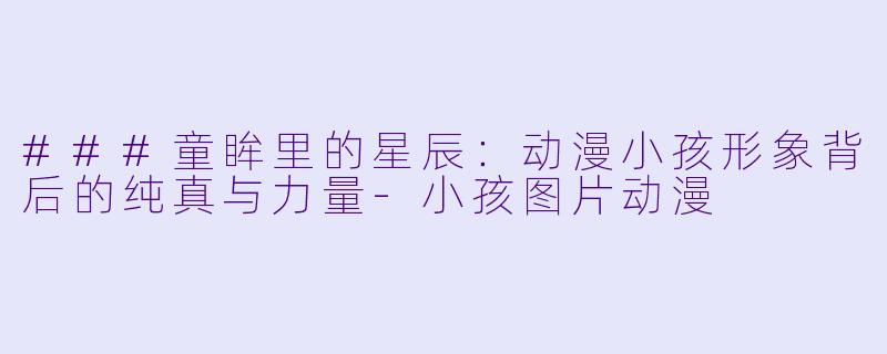 ###童眸里的星辰:动漫小孩形象背后的纯真与力量-小孩图片动漫