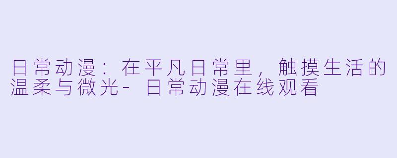 日常动漫：在平凡日常里，触摸生活的温柔与微光-日常动漫在线观看