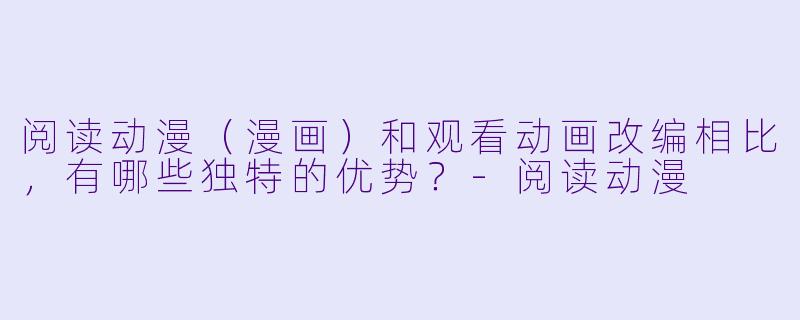 阅读动漫（漫画）和观看动画改编相比，有哪些独特的优势？-阅读动漫