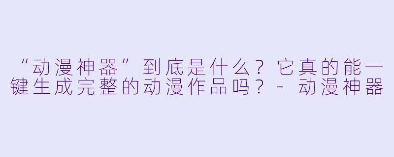 “动漫神器”到底是什么?它真的能一键生成完整的动漫作品吗?-动漫神器