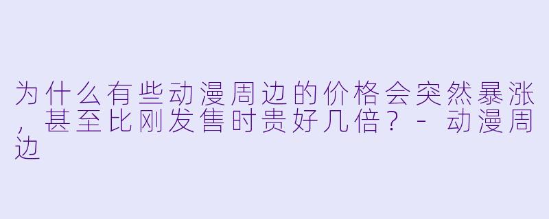 为什么有些动漫周边的价格会突然暴涨，甚至比刚发售时贵好几倍？-动漫周边
