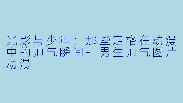光影与少年：那些定格在动漫中的帅气瞬间-男生帅气图片动漫