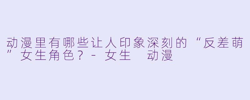 动漫里有哪些让人印象深刻的“反差萌”女生角色？-女生 动漫