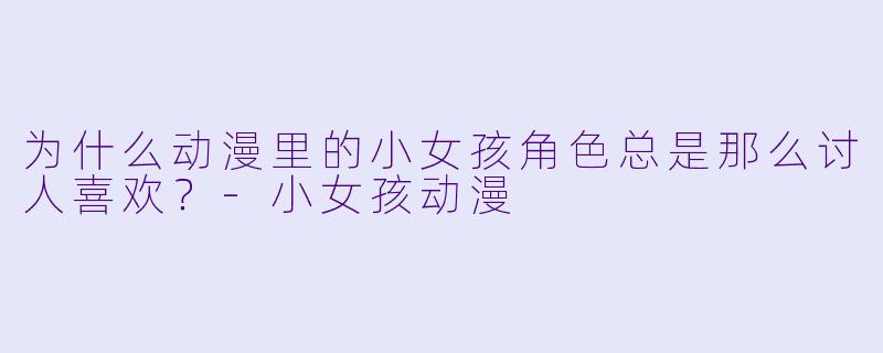 为什么动漫里的小女孩角色总是那么讨人喜欢？-小女孩动漫