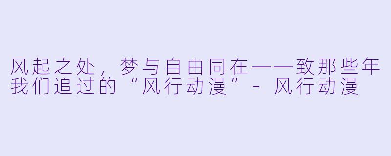 风起之处，梦与自由同在——致那些年我们追过的“风行动漫”-风行动漫