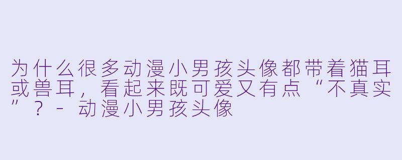 为什么很多动漫小男孩头像都带着猫耳或兽耳,看起来既可爱又有点“不真实”?-动漫小男孩头像