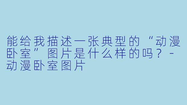 能给我描述一张典型的“动漫卧室”图片是什么样的吗?-动漫卧室图片
