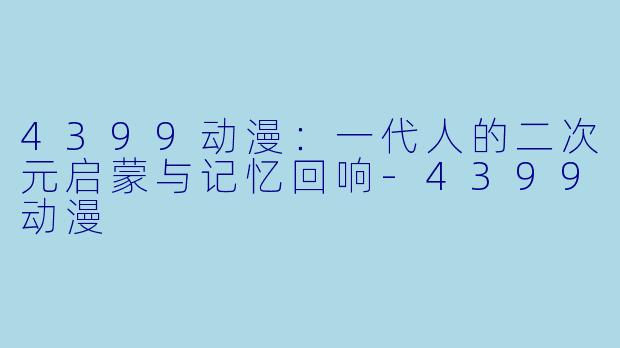 4399动漫:一代人的二次元启蒙与记忆回响-4399动漫