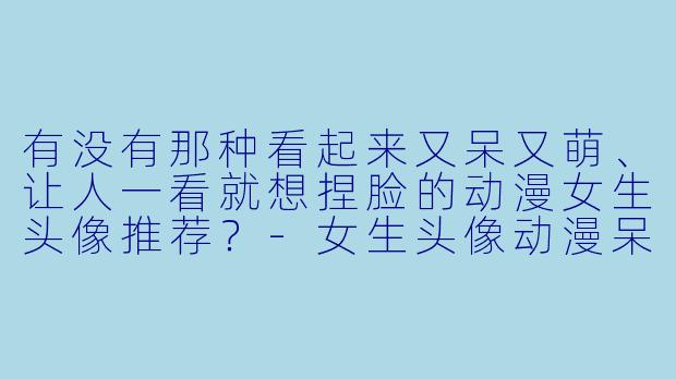 有没有那种看起来又呆又萌、让人一看就想捏脸的动漫女生头像推荐？