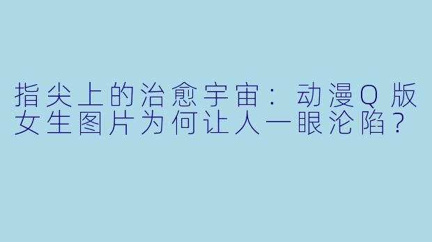 指尖上的治愈宇宙：动漫Q版女生图片为何让人一眼沦陷？