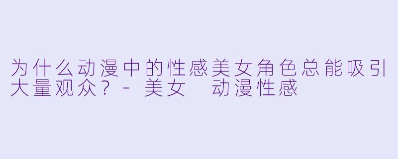 为什么动漫中的性感美女角色总能吸引大量观众？-美女 动漫性感