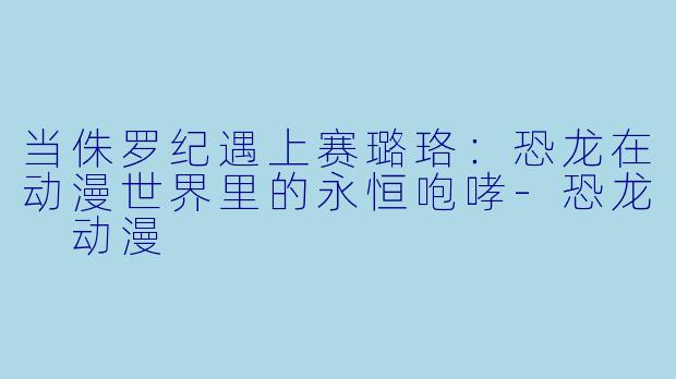 当侏罗纪遇上赛璐珞:恐龙在动漫世界里的永恒咆哮-恐龙 动漫