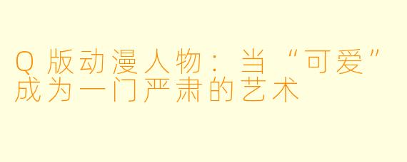Q版动漫人物：当“可爱”成为一门严肃的艺术