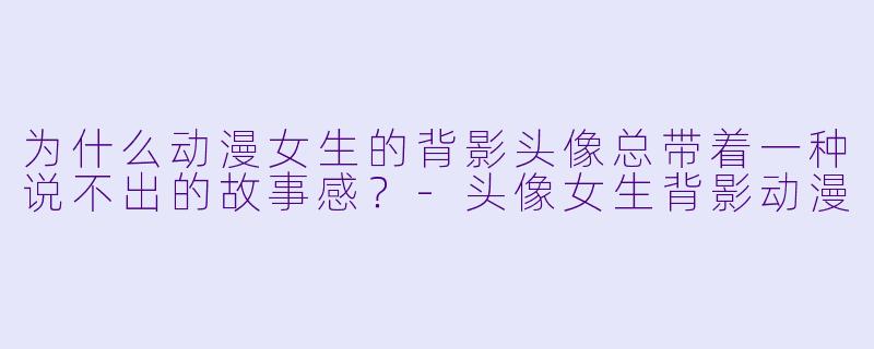 为什么动漫女生的背影头像总带着一种说不出的故事感？-头像女生背影动漫