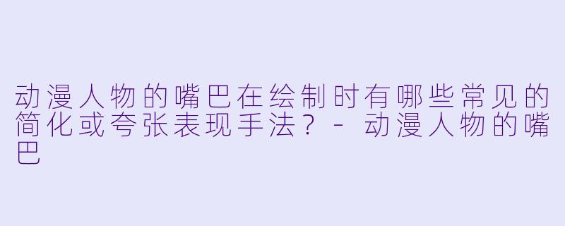 动漫人物的嘴巴在绘制时有哪些常见的简化或夸张表现手法？-动漫人物的嘴巴