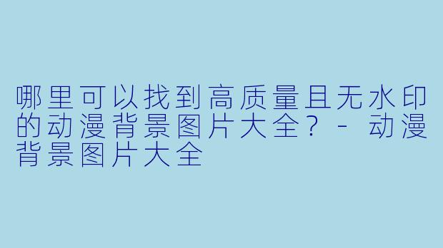 哪里可以找到高质量且无水印的动漫背景图片大全?-动漫背景图片大全