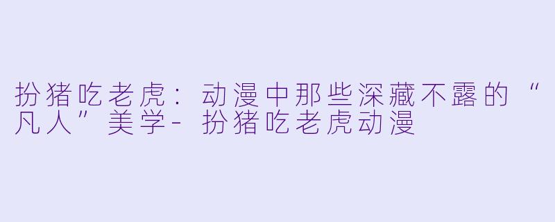 扮猪吃老虎：动漫中那些深藏不露的“凡人”美学-扮猪吃老虎动漫