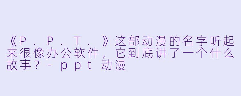 《P.P.T.》这部动漫的名字听起来很像办公软件，它到底讲了一个什么故事？-ppt动漫