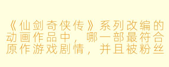 《仙剑奇侠传》系列改编的动画作品中,哪一部最符合原作游戏剧情,并且被粉丝公认为“神还原”?