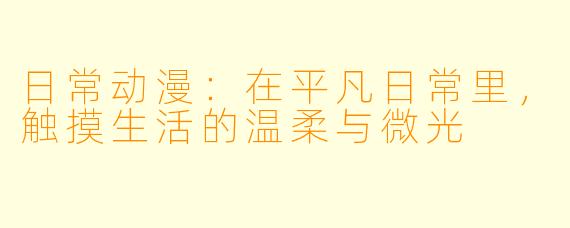 日常动漫：在平凡日常里，触摸生活的温柔与微光