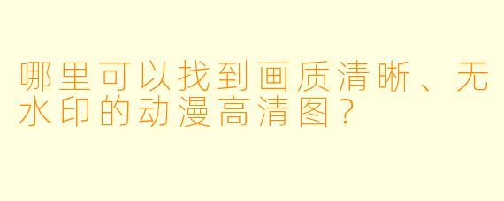 哪里可以找到画质清晰、无水印的动漫高清图？