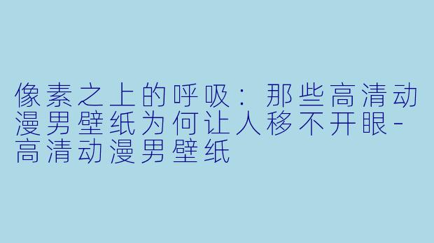 像素之上的呼吸：那些高清动漫男壁纸为何让人移不开眼-高清动漫男壁纸
