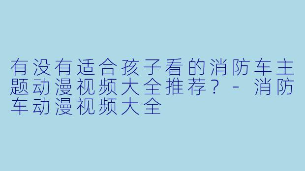 有没有适合孩子看的消防车主题动漫视频大全推荐？-消防车动漫视频大全