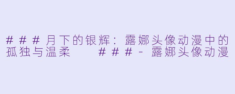 ###月下的银辉:露娜头像动漫中的孤独与温柔
###-露娜头像动漫