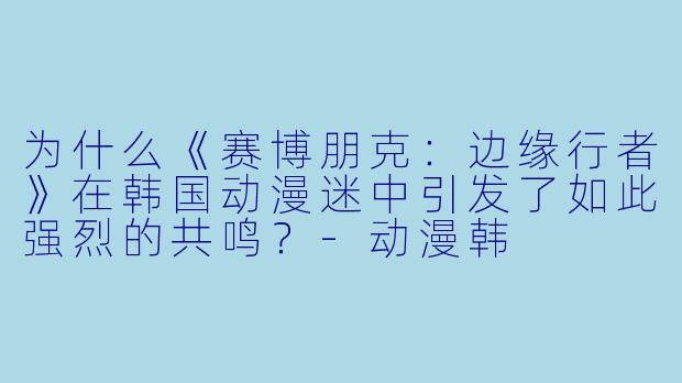 为什么《赛博朋克：边缘行者》在韩国动漫迷中引发了如此强烈的共鸣？-动漫韩