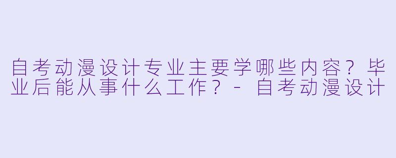 自考动漫设计专业主要学哪些内容?毕业后能从事什么工作?-自考动漫设计