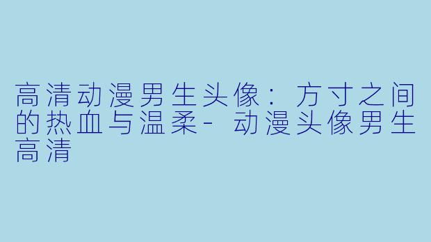 高清动漫男生头像：方寸之间的热血与温柔-动漫头像男生高清
