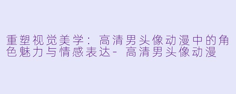 重塑视觉美学：高清男头像动漫中的角色魅力与情感表达-高清男头像动漫