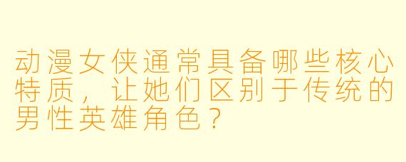 动漫女侠通常具备哪些核心特质，让她们区别于传统的男性英雄角色？