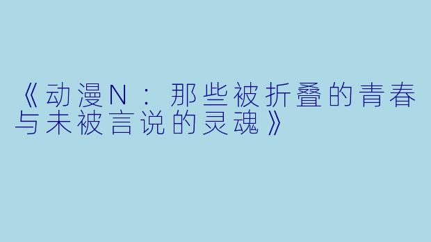 《动漫N：那些被折叠的青春与未被言说的灵魂》