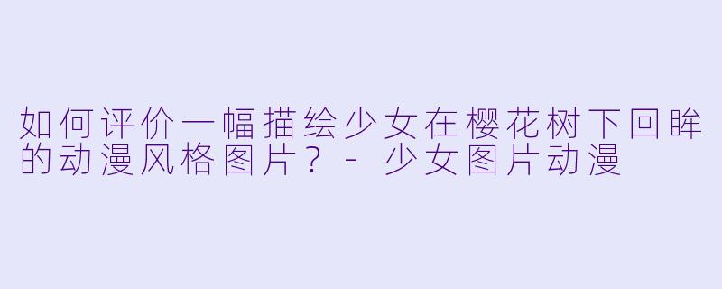 如何评价一幅描绘少女在樱花树下回眸的动漫风格图片？-少女图片动漫