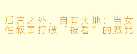 后宫之外，自有天地：当女性叙事打破“被看”的魔咒
